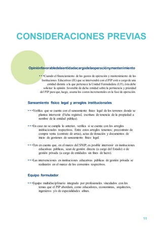 CONSIDERACIONES PREVIAS
Opiniónfavorabledelaentidadacargodelaoperaciónymantenimiento
• • •Cuando el financiamiento de los gastos de operación y mantenimiento de las
Instituciones Educativas (IE) que se intervendrá con el PIP está a cargo de una
entidad distinta a la que pertenece la Unidad Formuladora (UF), ésta debe
solicitar la opinión favorable de dicha entidad sobre la pertinencia y prioridad
del PIP para que,luego, asuma los costos incrementales en la fase de operación.
Saneamiento físico legal y arreglos institucionales
• • •Verifica que se cuenta con el saneamiento físico legal de los terrenos donde se
plantea intervenir (Ficha registral, escritura de tenencia de la propiedad a
nombre de la entidad pública).
• • •En caso no se cumpla lo anterior, verifica si se cuenta con los arreglos
institucionales respectivos. Entre estos arreglos tenemos: precontrato de
compra venta (contrato de arras), actas de donación y documentos de
inicio de gestiones de saneamiento físico legal.
• • •Ten en cuenta que, en el marco del SNIP, es posible intervenir en instituciones
educativas públicas, sean de gestión directa (a cargo del Estado) o de
gestión privada (a cargo de entidades sin fines de lucro).
• • •Las intervenciones en instituciones educativas públicas de gestión privada se
realizarán en el marco de los convenios respectivos.
Equipo formulador
• • •Equipo multidisciplinario integrado por profesionales vinculados con los
temas que el PIP abordará, como educadores, economistas, arquitectos,
ingenieros y/o de especialidades afines.
11
 
