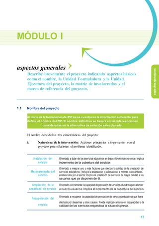 MÓDULO I
aspectos generales
Describe brevemente el proyecto indicando aspectos básicos
como el nombre, la Unidad Formuladora y la Unidad
Ejecutora del proyecto, la matriz de involucrados y el
marco de referencia del proyecto.
1.1 Nombre del proyecto
Al inicio de la formulación del PIP no se cuenta con la información suficiente para
definir el nombre del PIP. El nombre definitivo se basará en las intervenciones
consideradas en la alternativa de solución seleccionada.
El nombre debe definir tres características del proyecto:
i. Naturaleza de la intervención: Acciones principales a implementar con el
proyecto para solucionar el problema identificado.
Instalación del Orientado a dotar de los servicios educativos en áreas donde éste no existe. Implica
servicio incremento de la cobertura del servicio.
Mejoramiento del
Orientado a mejorar uno o más factores que afectan la calidad de la prestación de
servicios educativos. Incluye la adaptación o adecuación a normas o estándares
servicio establecidos por el sector. Implica la prestación de servicios de mayor calidad a los
usuarios que ya disponen de él.
Ampliación de la Orientadoaincrementar lacapacidaddeprestacióndeservicioseducativosparaatender
capacidad de servicio a nuevos usuarios. Implica el incremento de la cobertura del servicio.
Recuperación del
Orientado a recuperar la capacidad de prestación de servicios educativos que fuera
afectada por desastres u otras causas. Puede implicar cambios en lacapacidad o la
servicio calidad de los servicios respecto a la situación previa.
aspectosgenerales
13
 