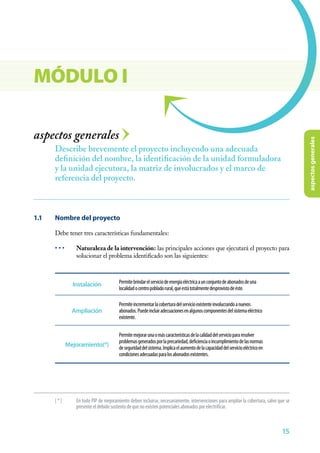 aspectosgenerales
15
aspectos generales
1.1	 Nombre del proyecto
Debe tener tres características fundamentales:
• • •	 Naturaleza de la intervención: las principales acciones que ejecutará el proyecto para
solucionar el problema identificado son las siguientes:
Describe brevemente el proyecto incluyendo una adecuada
definición del nombre, la identificación de la unidad formuladora
y la unidad ejecutora, la matriz de involucrados y el marco de
referencia del proyecto.
MÓDULO I
Permitebrindarelserviciodeenergíaeléctricaaunconjuntodeabonadosdeuna
localidadocentropobladorural,queestátotalmentedesprovistodeéste.
Permiteincrementarlacoberturadelservicioexistenteinvolucrandoanuevos
abonados.Puedeincluiradecuacionesenalgunoscomponentesdelsistemaeléctrico
existente.
Permitemejorarunaomáscaracterísticasdelacalidaddelserviciopararesolver
problemasgeneradosporlaprecariedad,deficienciaoincumplimientodelasnormas
deseguridaddelsistema.Implicaelaumentodelacapacidaddelservicioeléctricoen
condicionesadecuadasparalosabonadosexistentes.
Instalación
Ampliación
Mejoramiento(*)
[*]	 En todo PIP de mejoramiento deben incluirse, necesariamente, intervenciones para ampliar la cobertura, salvo que se
presente el debido sustento de que no existen potenciales abonados por electrificar.
 