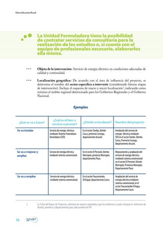 Electrificación Rural
16
• • •	 Objeto de la intervención: Servicio de energía eléctrica en condiciones adecuadas de
calidad y continuidad.
• • •	 Localización geográfica: De acuerdo con el área de influencia del proyecto, se
determina el nombre del sector específico a intervenir (considerando futuras etapas
de intervención). Incluye el esquema de macro y micro localización2
, indicando como
mínimo el ámbito regional determinado para los Gobiernos Regionales y el Gobierno
Nacional.
La Unidad Formuladora tiene la posibilidad
de contratar servicios de consultoría para la
realización de los estudios o, si cuenta con el
equipo de profesionales necesario, elaborarlos
ella misma.
¿Qué se va a hacer?
¿Cuál es el bien o
servicio a proveer?
¿Dónde se localizará?
EnelsectorTambo,distrito
Cusca,provinciaCorongo,
departamentoAncash.
Instalacióndelserviciode
energía eléctricamediante
SFDenelsectorTambo.Distrito
Cusca,ProvinciaCorongo,
DepartamentoAncash.
EnelsectorElPorvenir,distrito
Morropón,provinciaMorropón,
departamentoPiura.
Mejoramientoyampliacióndel
serviciodeenergíaeléctrica
mediantesistemaconvencional
enelsectorElPorvenir.Distrito
Morropón,ProvinciaMorropón,
DepartamentoPiura.
EnelsectorPaucartambo
(IIEtapa),departamentoCusco.
Ampliacióndelserviciode
energíaeléctricamediante
sistemaconvencional,enel
sectorPaucartamboIIEtapa.
DepartamentoCusco.
Serviciodeenergía eléctrica
medianteSistemaFotovoltaico
Domiciliario(SFD).
Serviciodeenergíaeléctrica
mediantesistemaconvencional.
Serviciodeenergíaeléctrica
mediantesistemaconvencional.
Se va instalar
Se va a mejorar y
ampliar
Se va a ampliar
Ejemplos
Nombre del proyecto
2	 La Ficha del Banco de Proyectos solicitará de manera automática que los Gobiernos Locales incluyan la referencia de
distrito, provincia y departamento para cada nombre de PIP.
 