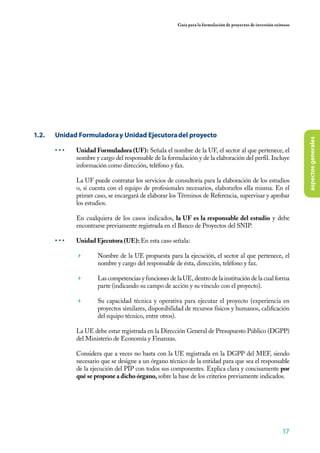 17
Guía para la formulación de proyectos de inversión exitosos
aspectosgenerales
1.2.	 Unidad Formuladoray Unidad Ejecutoradel proyecto
• • •	 Unidad Formuladora (UF): Señala el nombre de la UF, el sector al que pertenece, el
nombre y cargo del responsable de la formulación y de la elaboración del perfil. Incluye
información como dirección, teléfono y fax.
La UF puede contratar los servicios de consultoría para la elaboración de los estudios
o, si cuenta con el equipo de profesionales necesarios, elaborarlos ella misma. En el
primer caso, se encargará de elaborar los Términos de Referencia, supervisar y aprobar
los estudios.
En cualquiera de los casos indicados, la UF es la responsable del estudio y debe
encontrarse previamente registrada en el Banco de Proyectos del SNIP.
• • •	 Unidad Ejecutora (UE): En esta caso señala:
	 Nombre de la UE propuesta para la ejecución, el sector al que pertenece, el
nombre y cargo del responsable de ésta, dirección, teléfono y fax.
	 Las competencias y funciones de la UE, dentro de la institución de la cual forma
parte (indicando su campo de acción y su vínculo con el proyecto).
	 Su capacidad técnica y operativa para ejecutar el proyecto (experiencia en
proyectos similares, disponibilidad de recursos físicos y humanos, calificación
del equipo técnico, entre otros).
La UE debe estar registrada en la Dirección General de Presupuesto Público (DGPP)
del Ministerio de Economía y Finanzas.
Considera que a veces no basta con la UE registrada en la DGPP del MEF, siendo
necesario que se designe a un órgano técnico de la entidad para que sea el responsable
de la ejecución del PIP con todos sus componentes. Explica clara y concisamente por
qué se propone a dicho órgano, sobre la base de los criterios previamente indicados.
 