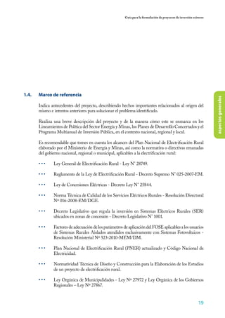 19
Guía para la formulación de proyectos de inversión exitosos
aspectosgenerales
1.4.	 Marco de referencia
Indica antecedentes del proyecto, describiendo hechos importantes relacionados al origen del
mismo e intentos anteriores para solucionar el problema identificado.
Realiza una breve descripción del proyecto y de la manera cómo este se enmarca en los
Lineamientos de Política del Sector Energía y Minas, los Planes de Desarrollo Concertados y el
Programa Multianual de Inversión Pública, en el contexto nacional, regional y local.
Es recomendable que tomes en cuenta los alcances del Plan Nacional de Electrificación Rural
elaborado por el Ministerio de Energía y Minas, así como la normativa o directivas emanadas
del gobierno nacional, regional o municipal, aplicables a la electrificación rural:
• • •	 Ley General de Electrificación Rural - Ley N° 28749.
• • •	 Reglamento de la Ley de Electrificación Rural - Decreto Supremo N° 025-2007-EM.
• • •	 Ley de Concesiones Eléctricas - Decreto Ley N° 25844.
• • •	 Norma Técnica de Calidad de los Servicios Eléctricos Rurales - Resolución Directoral
Nº 016-2008-EM/DGE.
• • •	 Decreto Legislativo que regula la inversión en Sistemas Eléctricos Rurales (SER)
ubicados en zonas de concesión - Decreto Legislativo N° 1001.
• • •	 Factores de adecuación de los parámetros de aplicación del FOSE aplicables a los usuarios
de Sistemas Rurales Aislados atendidos exclusivamente con Sistemas Fotovoltaicos -
Resolución Ministerial Nº 523-2010-MEM/DM.
• • •	 Plan Nacional de Electrificación Rural (PNER) actualizado y Código Nacional de
Electricidad.
• • •	 Normatividad Técnica de Diseño y Construcción para la Elaboración de los Estudios
de un proyecto de electrificación rural.
• • •	 Ley Orgánica de Municipalidades - Ley Nº 27972 y Ley Orgánica de los Gobiernos
Regionales – Ley Nº 27867.
 