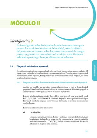 21
identificación
Guía para la formulación de proyectos de inversión exitosos
212121
identificación
2.1. 	 Diagnóstico de la situación actual
Recopila, sistematiza, interpreta y analiza la información de fuentes primarias y secundarias. El
contacto con los involucrados y la visita de campo son esenciales. Este diagnóstico sustentará el
planteamiento de los objetivos, fines y medios que se buscan alcanzar con el proyecto, así como
las alternativas de solución.
2.1.1.	 Diagnósticodeláreadeinfluenciadelaslocalidadescomprendidasenelproyecto.
Analiza las variables que permitan conocer el contexto en el cual se desarrollará el
proyecto. Para ello define el área de influencia, enmarcada dentro del ámbito geográfico
de la localidad o centro poblado donde se focaliza el problema.
Recurre a información estadística disponible a nivel general, local y sectorial, en el
INEI, MINEM, OSINERGMIN, Gobierno Regional, Municipalidad Distrital y/o
Provincial, entidad a cargo de los servicios de electricidad o empresas concesionarias
de distribución.
El estudio debe considerar temas como:
a)	Localización.
	 Menciona la región, provincia, distrito y un listado completo de las localidades
beneficiadas, indicando su ubicación. Se recomienda la georreferenciación
mediante coordenadas UTM (GPS). Incluye el mapa de ubicación del área de
influencia en mapa de carta nacional.
La investigación sobre los intentos de soluciones anteriores para
proveer los servicios eléctricos en la localidad, sobre la oferta e
infraestructura existente, sobre los potenciales usos de la energía
y sobre su gestión -en caso existiera el servicio- te dará insumos
suficientes para elegir la mejor alternativa de solución.
MÓDULO II
 