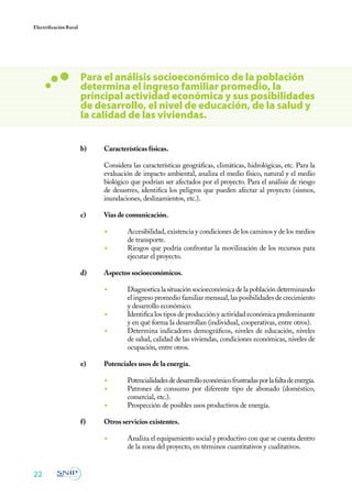 22
Electrificación Rural
b)	 Características físicas.
	 Considera las características geográficas, climáticas, hidrológicas, etc. Para la
evaluación de impacto ambiental, analiza el medio físico, natural y el medio
biológico que podrían ser afectados por el proyecto. Para el análisis de riesgo
de desastres, identifica los peligros que pueden afectar al proyecto (sismos,
inundaciones, deslizamientos, etc.).
c)	 Vías de comunicación.
◾	 Accesibilidad, existencia y condiciones de los caminos y de los medios
de transporte.
◾	 Riesgos que podría confrontar la movilización de los recursos para
ejecutar el proyecto.
d)	 Aspectos socioeconómicos.
◾	 Diagnostica la situación socioeconómica de la población determinando
el ingreso promedio familiar mensual, las posibilidades de crecimiento
y desarrollo económico.
◾	 Identifica los tipos de producción y actividad económica predominante
y en qué forma la desarrollan (individual, cooperativas, entre otros).
◾	 Determina indicadores demográficos, niveles de educación, niveles
de salud, calidad de las viviendas, condiciones económicas, niveles de
ocupación, entre otros.
e)	 Potenciales usos de la energía.
◾	 Potencialidadesdedesarrolloeconómicofrustradasporlafaltadeenergía.
◾	 Patrones de consumo por diferente tipo de abonado (doméstico,
comercial, etc.).
◾	 Prospección de posibles usos productivos de energía.
f)	 Otros servicios existentes.
◾	 Analiza el equipamiento social y productivo con que se cuenta dentro
de la zona del proyecto, en términos cuantitativos y cualitativos.
Para el análisis socioeconómico de la población
determina el ingreso familiar promedio, la
principal actividad económica y sus posibilidades
de desarrollo, el nivel de educación, de la salud y
la calidad de las viviendas.
 