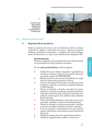 23
identificación
Guía para la formulación de proyectos de inversión exitosos
2.1.2.	 Diagnóstico de los servicios
a)	 Diagnóstico del servicio eléctrico.
	
	 Evalúa la operación del servicio y de la infraestructura eléctrica existente
analizando la calidad y continuidad del servicio, cobertura, principales
problemas, necesidad de mejoramiento o ampliación del sistema eléctrico,
puntos de alimentación, etc., aspectos que dependerán de la tipología de PIP.
	 Situación del servicio.
	 Presenta el diagnóstico de la prestación del servicio eléctrico basado
en la información de la fuente primaria y secundaria.
	 En caso exista servicio eléctrico, analiza lo siguiente:
◗	 Calidad del servicio eléctrico disponible y seguridad de las
instalaciones eléctricas. Incluye la más reciente información
que puedas recopilar del OSINERGMIN.
◗	 Identificación de la concesionaria de distribución de energía
eléctrica o instituciones que prestan el servicio.
◗	 Consumo de energía de los abonados conectados por sectores
(doméstico, comercial, usos generales y pequeñas industrias)
en kW.h/abonado.
◗	 Número de abonados o abonados conectados por sectores
(doméstico, comercial, usos generales y pequeñas industrias).
◗	 Cobertura actual del servicio, indicando el porcentaje de la
población servida respecto de la población total (coeficiente
de electrificación).
◗	 Número de abonados domésticos y otras cargas -que no estén
conectados- señalando su forma actual de abastecimiento.
◗	 Número de abonados con sistemas provisionales y colectivos
a través de un medidor totalizador (suministro en bloque).
◗	 Costos de operación y mantenimiento en los que incurre la
empresa concesionaria u otras instituciones para la prestación
del servicio.
◗	 Pérdidas de energía y factor de carga del sistema eléctrico.
◗	 Análisis de riesgo del sistema existente, si fuera el caso.
Encasoexistaservicio
eléctrico,analizala
calidaddelmismo,
laseguridaddelas
instalacioneseléctricas y
sucoberturaactual.
 