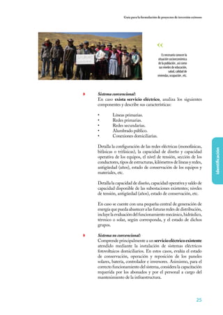 25
identificación
Guía para la formulación de proyectos de inversión exitosos
◗	 Sistema convencional:
	 En caso exista servicio eléctrico, analiza los siguientes
componentes y describe sus características:
•	 Líneas primarias.
•	 Redes primarias.
•	 Redes secundarias.
•	 Alumbrado público.
•	 Conexiones domiciliarias.
Detalla la configuración de las redes eléctricas (monofásicas,
bifásicas o trifásicas), la capacidad de diseño y capacidad
operativa de los equipos, el nivel de tensión, sección de los
conductores, tipos de estructuras, kilómetros de líneas y redes,
antigüedad (años), estado de conservación de los equipos y
materiales, etc.
Detalla la capacidad de diseño, capacidad operativa y saldo de
capacidad disponible de las subestaciones existentes; niveles
de tensión, antigüedad (años), estado de conservación, etc.
En caso se cuente con una pequeña central de generación de
energía que pueda abastecer a las futuras redes de distribución,
incluyelaevaluacióndelfuncionamientomecánico,hidráulico,
térmico o solar, según corresponda, y el estado de dichos
grupos.
◗	 Sistema no convencional:
	 Comprende principalmente a un servicioeléctricoexistente
atendido mediante la instalación de sistemas eléctricos
fotovoltaicos domiciliarios. En estos casos, evalúa el estado
de conservación, operación y reposición de los paneles
solares, batería, controlador e inversores. Asimismo, para el
correcto funcionamiento del sistema, considera la capacitación
requerida por los abonados y por el personal a cargo del
mantenimiento de la infraestructura.
Esnecesarioconocerla
situaciónsocioeconómica
delapoblación,asícomo
susnivelesdeeducación,
salud,calidadde
viviendas,ocupación,etc.
 