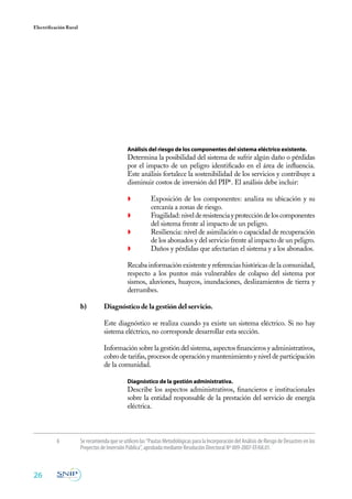 26
Electrificación Rural
	 Análisis del riesgo de los componentes del sistema eléctrico existente.
	 Determina la posibilidad del sistema de sufrir algún daño o pérdidas
por el impacto de un peligro identificado en el área de influencia.
Este análisis fortalece la sostenibilidad de los servicios y contribuye a
disminuir costos de inversión del PIP6
. El análisis debe incluir:
◗	 Exposición de los componentes: analiza su ubicación y su
cercanía a zonas de riesgo.
◗	 Fragilidad:nivelderesistenciayproteccióndeloscomponentes
del sistema frente al impacto de un peligro.
◗	 Resiliencia: nivel de asimilación o capacidad de recuperación
de los abonados y del servicio frente al impacto de un peligro.
◗	 Daños y pérdidas que afectarían el sistema y a los abonados.
Recaba información existente y referencias históricas de la comunidad,
respecto a los puntos más vulnerables de colapso del sistema por
sismos, aluviones, huaycos, inundaciones, deslizamientos de tierra y
derrumbes.
b)	 Diagnóstico de la gestión del servicio.
	
	 Este diagnóstico se realiza cuando ya existe un sistema eléctrico. Si no hay
sistema eléctrico, no corresponde desarrollar esta sección.
	
	 Información sobre la gestión del sistema, aspectos financieros y administrativos,
cobro de tarifas, procesos de operación y mantenimiento y nivel de participación
de la comunidad.
	 Diagnóstico de la gestión administrativa.
	 Describe los aspectos administrativos, financieros e institucionales
sobre la entidad responsable de la prestación del servicio de energía
eléctrica.
6	 Serecomiendaqueseutilicenlas“PautasMetodológicasparalaIncorporacióndelAnálisisdeRiesgodeDesastresenlos
Proyectos de Inversión Pública”, aprobada mediante Resolución Directoral Nº 009-2007-EF/68.01.
 