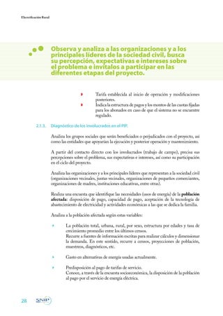 28
Electrificación Rural
◗	 Tarifa establecida al inicio de operación y modificaciones
posteriores.
◗	 Indica la estructura de pagos y los montos de las cuotas fijadas
para los abonados en caso de que el sistema no se encuentre
regulado.
2.1.3.	 Diagnóstico de los involucrados en el PIP.
Analiza los grupos sociales que serán beneficiados o perjudicados con el proyecto, así
como las entidades que apoyarían la ejecución y posterior operación y mantenimiento.
A partir del contacto directo con los involucrados (trabajo de campo), precisa sus
percepciones sobre el problema, sus expectativas e intereses, así como su participación
en el ciclo del proyecto.
Analiza las organizaciones y a los principales líderes que representan a la sociedad civil
(organizaciones vecinales, juntas vecinales, organizaciones de pequeños comerciantes,
organizaciones de madres, instituciones educativas, entre otras).
Realiza una encuesta que identifique las necesidades (usos de energía) de la población
afectada: disposición de pago, capacidad de pago, aceptación de la tecnología de
abastecimiento de electricidad y actividades económicas a las que se dedica la familia.
Analiza a la población afectada según estas variables:
	 La población total, urbana, rural, por sexo, estructura por edades y tasa de
crecimiento promedio entre los últimos censos.
	 Recurre a fuentes de información escritas para realizar cálculos y dimensionar
la demanda. En este sentido, recurre a censos, proyecciones de población,
muestreos, diagnósticos, etc.
	 Gasto en alternativas de energía usadas actualmente.
	 Predisposición al pago de tarifas de servicio.
	 Conoce, a través de la encuesta socioeconómica, la disposición de la población
al pago por el servicio de energía eléctrica.
Observa y analiza a las organizaciones y a los
principales líderes de la sociedad civil, busca
su percepción, expectativas e intereses sobre
el problema e invítalos a participar en las
diferentes etapas del proyecto.
 