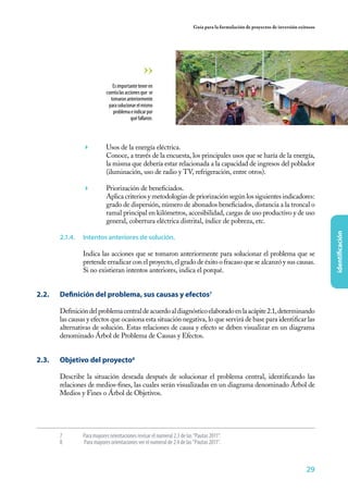 29
identificación
Guía para la formulación de proyectos de inversión exitosos
	 Usos de la energía eléctrica.
	 Conoce, a través de la encuesta, los principales usos que se haría de la energía,
la misma que debería estar relacionada a la capacidad de ingresos del poblador
(iluminación, uso de radio y TV, refrigeración, entre otros).
	 Priorización de beneficiados.
	 Aplica criterios y metodologías de priorización según los siguientes indicadores:
grado de dispersión, número de abonados beneficiados, distancia a la troncal o
ramal principal en kilómetros, accesibilidad, cargas de uso productivo y de uso
general, cobertura eléctrica distrital, índice de pobreza, etc.
2.1.4.	 Intentos anteriores de solución.
Indica las acciones que se tomaron anteriormente para solucionar el problema que se
pretende erradicar con el proyecto, el grado de éxito o fracaso que se alcanzó y sus causas.
Si no existieran intentos anteriores, indica el porqué.
2.2. 	 Definición del problema, sus causas y efectos7
Definicióndelproblemacentraldeacuerdoaldiagnósticoelaboradoenlaacápite2.1,determinando
las causas y efectos que ocasiona esta situación negativa, lo que servirá de base para identificar las
alternativas de solución. Estas relaciones de causa y efecto se deben visualizar en un diagrama
denominado Árbol de Problema de Causas y Efectos.
2.3. 	 Objetivo del proyecto8
Describe la situación deseada después de solucionar el problema central, identificando las
relaciones de medios-fines, las cuales serán visualizadas en un diagrama denominado Árbol de
Medios y Fines o Árbol de Objetivos.
Esimportanteteneren
cuentalasaccionesque se
tomaronanteriormente
parasolucionarelmismo
problemaeindicarpor
quéfallaron.
7	 Para mayores orientaciones revisar el numeral 2.3 de las “Pautas 2011”.
8	 Para mayores orientaciones ver el numeral de 2.4 de las “Pautas 2011”.
 