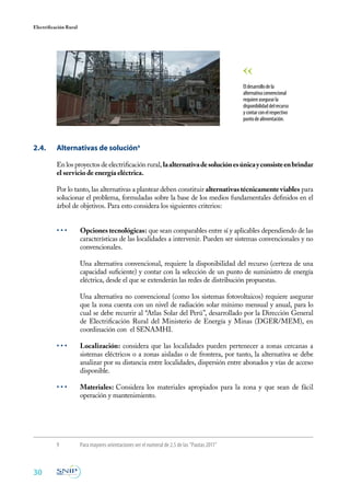 30
Electrificación Rural
2.4. 	 Alternativas de solución9
En los proyectos de electrificación rural, laalternativadesoluciónesúnicayconsisteenbrindar
el servicio de energía eléctrica.
Por lo tanto, las alternativas a plantear deben constituir alternativas técnicamente viables para
solucionar el problema, formuladas sobre la base de los medios fundamentales definidos en el
árbol de objetivos. Para esto considera los siguientes criterios:
• • •	 Opciones tecnológicas: que sean comparables entre sí y aplicables dependiendo de las
características de las localidades a intervenir. Pueden ser sistemas convencionales y no
convencionales.
	 Una alternativa convencional, requiere la disponibilidad del recurso (certeza de una
capacidad suficiente) y contar con la selección de un punto de suministro de energía
eléctrica, desde el que se extenderán las redes de distribución propuestas.
	 Una alternativa no convencional (como los sistemas fotovoltaicos) requiere asegurar
que la zona cuenta con un nivel de radiación solar mínimo mensual y anual, para lo
cual se debe recurrir al “Atlas Solar del Perú”, desarrollado por la Dirección General
de Electrificación Rural del Ministerio de Energía y Minas (DGER/MEM), en
coordinación con el SENAMHI.
• • •	 Localización: considera que las localidades pueden pertenecer a zonas cercanas a
sistemas eléctricos o a zonas aisladas o de frontera, por tanto, la alternativa se debe
analizar por su distancia entre localidades, dispersión entre abonados y vías de acceso
disponible.
• • •	 Materiales: Considera los materiales apropiados para la zona y que sean de fácil
operación y mantenimiento.
9	 Para mayores orientaciones ver el numeral de 2.5 de las “Pautas 2011”
Eldesarrollodela
alternativaconvencional
requiereasegurarla
disponibilidaddelrecurso
ycontarconelrespectivo
puntodealimentación.
 