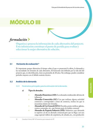 31
formulación
Guía para la formulación de proyectos de inversión exitosos
313131
formulación
3.1	 Horizonte de evaluación10
Es importante porque determina el tiempo sobre el que se proyectará la oferta, la demanda y
las necesidades de inversión de cada alternativa. El horizonte está definido por la vida útil del
proyecto que, en electrificación, tiene un promedio de 20 años. Sin embargo, puedes considerar
períodos mayores con el debido sustento técnico.
3.2	 Análisis de la demanda
3.2.1	 Parámetros principales para la estimación de la demanda.
a)	 Tipos de abonados.
	
◾	 AbonadosDomésticos(AD): Los abonados residenciales del área de
influencia.
◾	 Abonados Comerciales (AC): Los que realizan alguna actividad
comercial o corresponden a áreas de comercio, incluso los que se
encuentran dentro de viviendas.
◾	 AbonadosdeUsoGeneral(AUG): Escuelas, postas médicas, iglesias,
centros comunales, etc., que forman parte de ámbito comunal.
◾	 Abonados de Pequeña Industria (API): Industrias cuya demanda
es superior a la de un abonado comercial pero que no llega a ser una
carga especial: talleres de carpintería, de calzado, etc., con producción
Organiza y procesa la información de cada alternativa del proyecto.
Esta información constituye el punto de partida para evaluar y
seleccionar la mejor alternativa de solución.
MÓDULO III
10	 Consultar el Anexo SNIP 10 Parámetros para evaluación de PIP
 