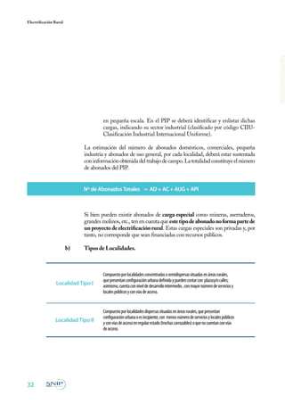 32
Electrificación Rural
en pequeña escala. En el PIP se deberá identificar y enlistar dichas
cargas, indicando su sector industrial (clasificado por código CIIU-
Clasificación Industrial Internacional Uniforme).
	 La estimación del número de abonados domésticos, comerciales, pequeña
industria y abonados de uso general, por cada localidad, deberá estar sustentada
coninformaciónobtenidadeltrabajodecampo.Latotalidadconstituyeelnúmero
de abonados del PIP.
	 Si bien pueden existir abonados de carga especial como mineras, aserraderos,
grandes molinos, etc., ten en cuenta que estetipodeabonadonoformapartede
un proyecto de electrificación rural. Estas cargas especiales son privadas y, por
tanto, no corresponde que sean financiadas con recursos públicos.
b)	 Tipos de Localidades.
Nº de Abonados Totales = AD + AC + AUG + API
Compuestoporlocalidadesconcentradasosemidispersassituadasenáreasrurales,
quepresentanconfiguraciónurbanadefinidaypuedencontarcon plazasy/ocalles;
asimismo,cuentaconniveldedesarrollointermedio,conmayornúmerodeserviciosy
localespúblicosyconvíasdeacceso.
Compuestoporlocalidadesdispersassituadasenáreasrurales,quepresentan
configuraciónurbanaoesincipiente,con menosnúmerodeserviciosylocalespúblicos
yconvíasdeaccesoenregularestado(trochascarrozables)oquenocuentanconvías
deacceso.
Localidad Tipo I
Localidad Tipo II
 
