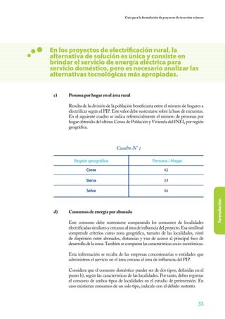 33
formulación
Guía para la formulación de proyectos de inversión exitosos
	
c)	 Persona por hogar en el área rural
	 Resulta de la división de la población beneficiaria entre el número de hogares a
electrificar según el PIP. Este valor debe sustentarse sobre la base de encuestas.
En el siguiente cuadro se indica referencialmente el número de personas por
hogar obtenido del último Censo de Población y Vivienda del INEI, por región
geográfica.
d)	 Consumos de energía por abonado
	 Este consumo debe sustentarse comparando los consumos de localidades
electrificadas similares y cercanas al área de influencia del proyecto. Esa similitud
comprende criterios como zona geográfica, tamaño de las localidades, nivel
de dispersión entre abonados, distancias y vías de acceso al principal foco de
desarrollo de la zona. También se comparan las características socio-económicas.
	
	 Esta información se recaba de las empresas concesionarias o entidades que
administren el servicio en el área cercana al área de influencia del PIP.
	 Considera que el consumo doméstico pueder ser de dos tipos, definidas en el
punto b), según las características de las localidades. Por tanto, debes registrar
el consumo de ambos tipos de localidades en el estudio de preinversión. En
caso existieran consumos de un solo tipo, indícalo con el debido sustento.
Región geográfica Persona / Hogar
4.2
3.9
4.6
Costa
Sierra
Selva
Cuadro N° 1
En los proyectos de electrificación rural, la
alternativa de solución es única y consiste en
brindar el servicio de energía eléctrica para
servicio doméstico, pero es necesario analizar las
alternativas tecnológicas más apropiadas.
 