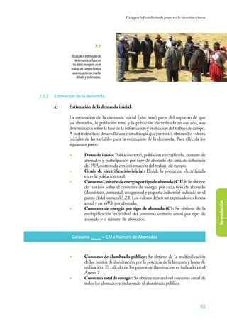 35
formulación
Guía para la formulación de proyectos de inversión exitosos
3.2.2	 Estimación de la demanda.
a)	 Estimación de la demanda inicial.
	
	 La estimación de la demanda inicial (año base) parte del supuesto de que
los abonados, la población total y la población electrificada en ese año, son
determinados sobre la base de la información y evaluación del trabajo de campo.
A partir de ella se desarrolla una metodología que permitirá obtener los valores
iniciales de las variables para la estimación de la demanda. Para ello, da los
siguientes pasos:
	
◾	 Datos de inicio: Población total, población electrificada, número de
abonados y participación por tipo de abonado del área de influencia
del PIP, sustentada con información del trabajo de campo.
◾	 Grado de electrificación inicial: Divide la población electrificada
entre la población total.
◾	 ConsumoUnitariodeenergíaportipodeabonado(C.U.):Seobtiene
del análisis sobre el consumo de energía por cada tipo de abonado
(doméstico, comercial, uso general y pequeña industria) indicado en el
punto c) del numeral 3.2.1. Los valores deben ser expresados en forma
anual y en kW.h por abonado.
◾	 Consumo de energía por tipo de abonado (C): Se obtiene de la
multipilicación individual del consumo unitario anual por tipo de
abonado y el número de abonados.
Elcálculooestimaciónde
lademandasebasaen
losdatosrecogidosenel
trabajodecampo.Realiza
unaencuestaconmucho
detalleytestimonios.
Consumo Abonado
= C.U x Número de Abonados
◾	 Consumo de alumbrado público: Se obtiene de la multipilicación
de los puntos de iluminación por la potencia de la lámpara y horas de
utilización. El cálculo de los puntos de iluminación es indicado en el
Anexo 2.
◾	 Consumototaldeenergía: Se obtiene sumando el consumo anual de
todos los abonados e incluyendo el alumbrado público.
 