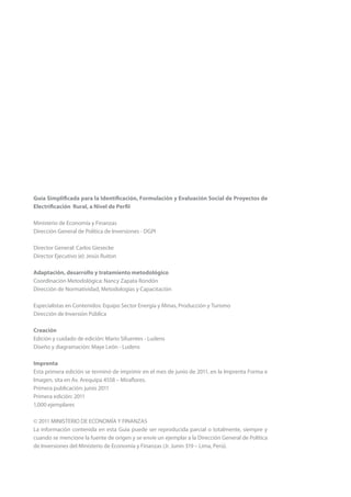 Guía Simplificada para la Identificación, Formulación y Evaluación Social de Proyectos de
Electrificación Rural, a Nivel de Perfil
Ministerio de Economía y Finanzas
Dirección General de Política de Inversiones - DGPI
Director General: Carlos Giesecke
Director Ejecutivo (e): Jesús Ruiton
Adaptación, desarrollo y tratamiento metodológico
Coordinación Metodológica: Nancy Zapata Rondón
Dirección de Normatividad, Metodologías y Capacitación
Especialistas en Contenidos: Equipo Sector Energía y Minas, Producción y Turismo
Dirección de Inversión Pública
Creación
Edición y cuidado de edición: Mario Sifuentes - Ludens
Diseño y diagramación: Maye León - Ludens
Imprenta
Esta primera edición se terminó de imprimir en el mes de junio de 2011, en la Imprenta Forma e
Imagen, sita en Av. Arequipa 4558 – Miraflores.
Primera publicación: junio 2011
Primera edición: 2011
1,000 ejemplares
© 2011 MINISTERIO DE ECONOMÍA Y FINANZAS
La información contenida en esta Guía puede ser reproducida parcial o totalmente, siempre y
cuando se mencione la fuente de origen y se envíe un ejemplar a la Dirección General de Política
de Inversiones del Ministerio de Economía y Finanzas (Jr. Junín 319 – Lima, Perú).
 