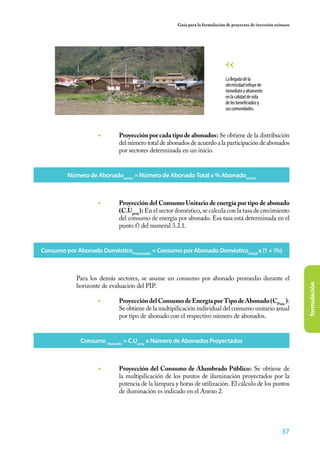 37
formulación
Guía para la formulación de proyectos de inversión exitosos
Lallegadadela
electricidadinfluyede
inmediatoyaltamente
enlacalidaddevida
delosbeneficiadosy
suscomunidades.
◾ 	 Proyección por cada tipo de abonados: Se obtiene de la distribución
del número total de abonados de acuerdo a la participación de abonados
por sectores determinada en un inicio.
Número de Abonadosector
= Número de Abonado Total x % Abonadoinicial
Consumo por Abonado DomésticoProyectado
= Consumo por Abonado Domésticoinicial
x (1 + i%)
Consumo Abonado
= C.Uproy
x Número de Abonados Proyectados
◾ 	 Proyección del Consumo Unitario de energía por tipo de abonado
(C.Uproy
): En el sector doméstico, se calcula con la tasa de crecimiento
del consumo de energía por abonado. Esa tasa está determinada en el
punto f) del numeral 3.2.1.
Para los demás sectores, se asume un consumo por abonado promedio durante el
horizonte de evaluación del PIP.
◾ 	 ProyeccióndelConsumodeEnergíaporTipodeAbonado(CProy.
):
Se obtiene de la multipilicación individual del consumo unitario anual
por tipo de abonado con el respectivo número de abonados.
◾ 	 Proyección del Consumo de Alumbrado Público: Se obtiene de
la multipilicación de los puntos de iluminación proyectados por la
potencia de la lámpara y horas de utilización. El cálculo de los puntos
de iluminación es indicado en el Anexo 2.
 