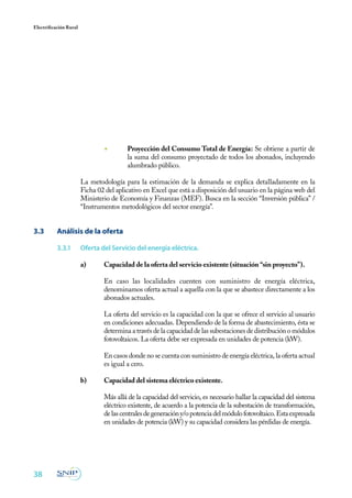 38
Electrificación Rural
◾ 	 Proyección del Consumo Total de Energía: Se obtiene a partir de
la suma del consumo proyectado de todos los abonados, incluyendo
alumbrado público.
La metodología para la estimación de la demanda se explica detalladamente en la
Ficha 02 del aplicativo en Excel que está a disposición del usuario en la página web del
Ministerio de Economía y Finanzas (MEF). Busca en la sección “Inversión pública” /
“Instrumentos metodológicos del sector energía”.
3.3	 Análisis de la oferta
3.3.1	 Oferta del Servicio del energía eléctrica.
a)	 Capacidad de la oferta del servicio existente (situación “sin proyecto”).
	
	 En caso las localidades cuenten con suministro de energía eléctrica,
denominamos oferta actual a aquella con la que se abastece directamente a los
abonados actuales.
	
	 La oferta del servicio es la capacidad con la que se ofrece el servicio al usuario
en condiciones adecuadas. Dependiendo de la forma de abastecimiento, ésta se
determina a través de la capacidad de las subestaciones de distribución o módulos
fotovoltaicos. La oferta debe ser expresada en unidades de potencia (kW).
	
	 En casos donde no se cuenta con suministro de energía eléctrica, la oferta actual
es igual a cero.
b)	 Capacidad del sistema eléctrico existente.
	
	 Más allá de la capacidad del servicio, es necesario hallar la capacidad del sistema
eléctrico existente, de acuerdo a la potencia de la subestación de transformación,
delascentralesdegeneracióny/opotenciadelmódulofotovoltaico.Estaexpresada
en unidades de potencia (kW) y su capacidad considera las pérdidas de energía.
 