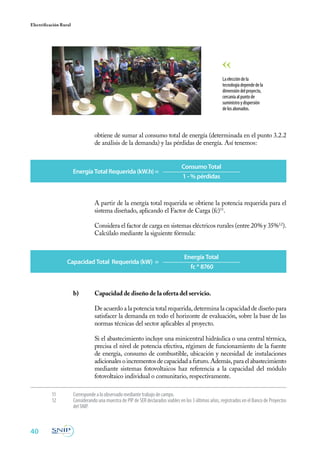 40
Electrificación Rural
obtiene de sumar al consumo total de energía (determinada en el punto 3.2.2
de análisis de la demanda) y las pérdidas de energía. Así tenemos:
Laeleccióndela
tecnologíadependedela
dimensióndelproyecto,
cercaníaalpuntode
suministroydispersión
delosabonados.
11	 Corresponde a lo observado mediante trabajo de campo.
12	 Considerando una muestra de PIP de SER declarados viables en los 3 últimos años, registrados en el Banco de Proyectos
del SNIP.
Energía Total Requerida (kW.h) =
Consumo Total
1 - % pérdidas
Capacidad Total Requerida (kW) =
Energía Total
fc * 8760
	 A partir de la energía total requerida se obtiene la potencia requerida para el
sistema diseñado, aplicando el Factor de Carga (fc)11
.
	 Considera el factor de carga en sistemas eléctricos rurales (entre 20% y 35%12
).
Calcúlalo mediante la siguiente fórmula:
b)	 Capacidad de diseño de la oferta del servicio.
	
	 De acuerdo a la potencia total requerida, determina la capacidad de diseño para
satisfacer la demanda en todo el horizonte de evaluación, sobre la base de las
normas técnicas del sector aplicables al proyecto.
	 Si el abastecimiento incluye una minicentral hidráulica o una central térmica,
precisa el nivel de potencia efectiva, régimen de funcionamiento de la fuente
de energía, consumo de combustible, ubicación y necesidad de instalaciones
adicionalesoincrementosdecapacidadafuturo.Además,paraelabastecimiento
mediante sistemas fotovoltaicos haz referencia a la capacidad del módulo
fotovoltaico individual o comunitario, respectivamente.
 