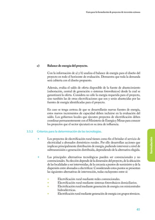41
formulación
Guía para la formulación de proyectos de inversión exitosos
c)	 Balance de energía del proyecto.
	
	 Con la información de a) y b) analiza el balance de energía para el diseño del
proyecto en todo el horizonte de evaluación. Demuestra que toda la demanda
será cubierta con el diseño propuesto.
	 Además, evalúa el saldo de oferta disponible de la fuente de abastecimiento
(subestación, central de generación o sistemas fotovoltaicos) desde la cual se
garantizará la oferta. Considera no sólo la energía requerida para el proyecto,
sino también las de otras electrificaciones que son y serán abastecidas por las
fuentes de energía identificadas para el proyecto.
	 En caso se tenga certeza de que se desarrollarán nuevas fuentes de energía,
estos nuevos incrementos de capacidad deben incluirse en la evaluación del
saldo. Los gobiernos locales que ejecuten proyectos de electrificación deben
coordinar permanentemente con el Ministerio de Energía y Minas para conocer
los proyectos que el sector ejecutará en su área de influencia.
3.5.2	 Criterios para la determinación de las tecnologías.
	 Los proyectos de electrificación rural tienen como fin el brindar el servicio de
electricidad a abonados domésticos rurales. Por ello desarrollan acciones que
implican principalmente distribución de energía, pudiendo intervenir a nivel de
subtransmisión o generación distribuida, dependiendo de la alternativa elegida.
	 Las principales alternativas tecnológicas pueden ser convencionales y no
convencionales.Sueleccióndependedeladimensióndelproyecto,delaubicación
de las localidades a ser intervenidas, de la cercanía a puntos de suministro y de la
dispersión entre abonados a electrificar. Considerando estos puntos se presentan
las siguientes alternativas de intervención, todas excluyentes entre sí:
◾	 Electrificación rural mediante redes convencionales.
◾	 Electrificación rural mediante sistemas fotovoltaicos domiciliarios.
◾	 Electrificación rural mediante generación de energía con minicentrales
hidroeléctricas.
◾	 Electrificaciónruralmediantegeneracióndeenergíacongrupostérmicos.
 
