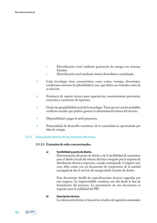 42
Electrificación Rural
◾	 Electrificación rural mediante generación de energía con sistemas
híbridos.
◾	 Electrificación rural mediante sistema fotovoltaico centralizado.
	 Cada tecnología tiene características como costos, ventajas, desventajas,
condiciones mínimas de aplicabilidad y usos, que deben ser evaluados antes de
su elección.
	 Existencia de soporte técnico para capacitación, mantenimiento preventivo,
correctivo y suministro de repuestos.
	 Grado de apropiabilidad social de la tecnología. Tiene que ver con los probables
conflictos sociales que pudiera generar la administración futura del servicio.
	 Disponibilidad a pagar la tarifa propuesta.
	 Potencialidad de desarrollo económico de la comunidad no aprovechada por
falta de energía.
3.5.3	 Descripción técnica de los sistemas eléctricos.
3.5.3.1	 Extensión de redes convencionales.
a)	 Factibilidad y punto de diseño.
	 Determinación del punto de diseño y de la factibilidad de suministro
para el diseño inicial del sistema eléctrico otorgado por la empresa de
distribución eléctrica respectiva, cuando corresponde. Cualquier otro
caso, debe contar con un documento de compromiso de la entidad
encargada de dar el servicio de energía desde el punto de diseño.
	 Este documento detalla las especificaciones técnicas sugeridas por
esta empresa. Es imprescindible coordinar con ella desde la fase de
formulación del proyecto. La presentación de este documento es
requisito para la viabilidad del PIP.
b)	 Descripción técnica.
	 La información técnica se basa en los estudios de ingeniería sustentados
 