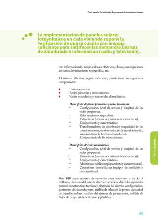 43
formulación
Guía para la formulación de proyectos de inversión exitosos
La implementación de paneles solares
fotovoltaicos en cada vivienda supone la
verificación de que se cuenta con energía
suficiente para satisfacer las demandas básicas
de alumbrado e información (radio y televisión).
con información de campo, cálculos eléctricos, planos, investigaciones
de suelos, levantamiento topográfico, etc.
	 El sistema eléctrico, según cada caso, puede tener los siguientes
componentes:
◗	 Líneas primarias.
◗	 Redes primarias y subestaciones.
◗	 Redes secundarias y acometidas domiciliarias.
	 Descripción de líneas primarias y redes primarias.
•	 Configuración, nivel de tensión y longitud de las
redes propuestas.
•	 Reforzamientos requeridos.
•	 Estructuras (distancia y número de estructuras).
•	 Equipamiento y características.
•	 Transformadores de distribución (capacidad de los
transformadores,tensiónyrelacióndetransformación,
características de los transformadores).
•	 Equipamiento de las subestaciones.
	 Descripción de redes secundarias.
•	 Configuración, nivel de tensión y longitud de las
redes propuestas.
•	 Estructuras (distancia y número de estructuras).
•	 Equipamiento y características.
•	 Alumbrado público (equipamiento y características).
•	 Conexiones domiciliarias (equipos de medición y
características).
	 Para PIP cuyos montos de inversión sean superiores a los S/. 3
millones, el análisis del sistema eléctrico deberá incidir en los siguientes
puntos: características técnicas y eléctricas del sistema, configuración,
parámetro de los conductores, análisis de selección de postes, capacidad
de transformadores, análisis del sistema de protecciones, análisis de
flujos de carga, caída de tensión y pérdidas.
 