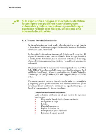 44
Electrificación Rural
3.5.3.2	 Sistemas fotovoltaicos domiciliarios.
	 Se plantea la implementación de paneles solares fotovoltaicos en cada vivienda
a fin de obtener suficiente energía para las demandas básicas de alumbrado e
información (radio y televisión).
	 La dimensión del sistema fotovoltaico depende de las formas de operación y del
régimen de consumo eléctrico, entre otros. Por ello, define las cargas domésticas
a atender, niveles de radiación, días de autonomía, profundidad de descarga,
régimen de operación, características climáticas y geográficas de la zona donde
se instalará.
	 Puedes ubicar los niveles de radiación solar promedio por cada zona en el “Atlas
Solar del Perú” desarrollado por la Dirección General de Electrificación Rural
del Ministerio de Energía y Minas en coordinación con el Servicio Nacional de
Meteorología e Hidrología del Perú (SENAMHI) y publicado por la DGER/
MEM.
	 Este sistema constituye una buena alternativa para las poblaciones más alejadas
y dispersas y que no pueden conectarse a un sistema convencional por su
inviabilidad técnico-económica. Se ejecuta con una capacitación dirigida a los
beneficiarios y operadores del sistema fotovoltaico.
	 Componentes de los Sistemas Fotovoltáicos.
	 Cada instalación conforma un kit que requiere los siguientes
componentes:
◗	 Un generador fotovoltaico (módulos fotovoltaicos).
◗	 Un regulador de carga.
◗	Baterías.
◗	 Controladores de carga.
◗	 Equipos de iluminación.
◗	 Interruptores / Caja de conexiones.
◗	 Estructura de soporte (postes).
Si la exposición a riesgos es inevitable, identifica
los peligros que pudieran hacer al proyecto
vulnerable y define mecanismos y medidas que
permitan reducir esos riesgos. Selecciona una
adecuada localización.
 