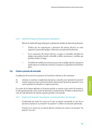 45
formulación
Guía para la formulación de proyectos de inversión exitosos
3.5.4	 Gestión de riesgos de desastres para el proyecto
Efectúa el análisis del riesgo del proyecto y plantea las medidas de reducción pertinentes:
	 Verifica que los componentes o elementos del sistema eléctrico no estén
expuestos a potenciales peligros. Selecciona una adecuada localización.
	 Si esa exposición del sistema eléctrico a riesgos es inevitable, identifica los
peligros que pudiera hacerlo vulnerable y define mecanismos y medidas que
permitan reducir el riesgo.
	 Considera las medidas necesarias para que, ante un peligro efectivo, el proyecto
pueda operar en condiciones mínimas y recuperar su capacidad en el más breve
plazo.
3.6. 	 Costos a precios de mercado
La aplicación de recursos de un proyecto de inversión se efectúa en dos momentos:
(i)	 mientras se construye o implementa el proyecto, conocido como “período de inversión”
(ii)	 cuando el proyecto entra en funcionamiento, denominado “período de operación”, en el
cual se producen los beneficios e impactos previstos.
Los costos de los bienes aplicados en el primer período se conocen como costos de inversión y
los del segundo período, como costos de operación y mantenimiento. El objeto es determinar el
costo de cada alternativa de solución a precios privados o de mercado.
3.6.1	 Costos en la situación “sin proyecto” a precios privados o de mercado.
Conformado por todos los costos en los que se seguirá incurriendo en caso de no
ejecutarse el proyecto. La situación “sin proyecto” se refiere a la situación optimizada.
Cuando no se cuente con un sistema eléctrico existente, los costos en la situación “sin
proyecto” son cero.
 