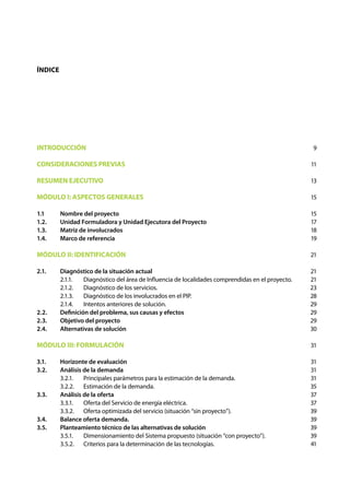 INTRODUCCIÓN
CONSIDERACIONES PREVIAS
RESUMEN EJECUTIVO
MÓDULO I: ASPECTOS GENERALES
1.1	 Nombre del proyecto
1.2.	 Unidad Formuladora y Unidad Ejecutora del Proyecto
1.3.	 Matriz de involucrados
1.4.	 Marco de referencia
MÓDULO II: IDENTIFICACIÓN
2.1.	 Diagnóstico de la situación actual
	 2.1.1.	 Diagnóstico del área de Influencia de localidades comprendidas en el proyecto.
	 2.1.2.	 Diagnóstico de los servicios.
	 2.1.3.	 Diagnóstico de los involucrados en el PIP.
	 2.1.4.	 Intentos anteriores de solución.
2.2. 	 Definición del problema, sus causas y efectos
2.3.	 Objetivo del proyecto
2.4.	 Alternativas de solución
MÓDULO III: FORMULACIÓN
3.1. 	 Horizonte de evaluación
3.2. 	 Análisis de la demanda
	 3.2.1.	 Principales parámetros para la estimación de la demanda.
	 3.2.2.	 Estimación de la demanda.
3.3. 	 Análisis de la oferta
	 3.3.1.	 Oferta del Servicio de energía eléctrica.
	 3.3.2.	 Oferta optimizada del servicio (situación “sin proyecto”).
3.4. 	 Balance oferta demanda.
3.5. 	 Planteamiento técnico de las alternativas de solución
	 3.5.1.	 Dimensionamiento del Sistema propuesto (situación “con proyecto”).
	 3.5.2.	 Criterios para la determinación de las tecnologías.
9
11
13
15
15
17
18
19
21
21
21
23
28
29
29
29
30
31
31
31
31
35
37
37
39
39
39
39
41
Índice
 