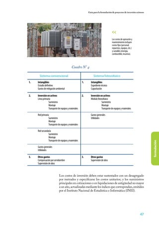 47
formulación
Guía para la formulación de proyectos de inversión exitosos
Cuadro N° 4
Sistema convencional Sistema fotovoltaíco
1.	 Intangibles
	 Estudiodefinitivo
	 Gastosdemitigaciónambiental
1.	 Intangibles
	 Expedientetécnico
	Capacitación
3.	 Otrosgastos
	 Compensaciónporservidumbre
	 Supervisióndeobra
3.	 Otrosgastos
	 Supervisióndeobra
2.	 Inversiónenactivos
	 Líneaprimaria
		 Suministro
		 Montaje
		 Transportedeequiposymateriales
	 Redprimaria
		 Suministro
		 Montaje
		 Transportedeequiposymateriales
	 Redsecundaria
		 Suministro
		 Montaje
		 Transportedeequiposymateriales
	
	 Gastosgenerales
	Utilidades
2.	 Inversiónenactivos
	 Módulofotovoltaico
		 Suministro
		 Montaje
		 Transportedeequiposymateriales
	 Gastosgenerales
	Utilidades
	 Los costos de inversión deben estar sustentados con un desagregado
por metrados y especificarse los costos unitarios; y los suministros
principales en cotizaciones o en liquidaciones de antigüedad no mayor
a un año, actualizadas mediante los índices que correspondan, emitidos
por el Instituto Nacional de Estadística e Informática (INEI).
Loscostosdeoperacióny
mantenimientoincluyen
costosfijos(personal,
repuestos,equipos,etc.)
yvariables(energía,
combustible,insumos).
 