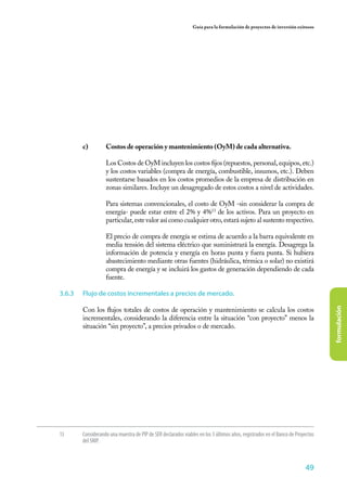 49
formulación
Guía para la formulación de proyectos de inversión exitosos
13	 Considerando una muestra de PIP de SER declarados viables en los 3 últimos años, registrados en el Banco de Proyectos
del SNIP.
c)	 Costos de operación y mantenimiento (OyM) de cada alternativa.
	
	 Los Costos de OyM incluyen los costos fijos (repuestos, personal, equipos, etc.)
y los costos variables (compra de energía, combustible, insumos, etc.). Deben
sustentarse basados en los costos promedios de la empresa de distribución en
zonas similares. Incluye un desagregado de estos costos a nivel de actividades.
	 Para sistemas convencionales, el costo de OyM -sin considerar la compra de
energía- puede estar entre el 2% y 4%13
de los activos. Para un proyecto en
particular, este valor así como cualquier otro, estará sujeto al sustento respectivo.
	 El precio de compra de energía se estima de acuerdo a la barra equivalente en
media tensión del sistema eléctrico que suministrará la energía. Desagrega la
información de potencia y energía en horas punta y fuera punta. Si hubiera
abastecimiento mediante otras fuentes (hidráulica, térmica o solar) no existirá
compra de energía y se incluirá los gastos de generación dependiendo de cada
fuente.
3.6.3	 Flujo de costos incrementales a precios de mercado.
Con los flujos totales de costos de operación y mantenimiento se calcula los costos
incrementales, considerando la diferencia entre la situación “con proyecto” menos la
situación “sin proyecto”, a precios privados o de mercado.
 