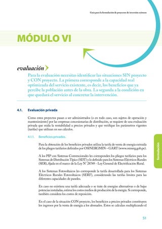 51
formulación
Guía para la formulación de proyectos de inversión exitosos
51515151
evaluación
4.1. 	 Evaluación privada
Como estos proyectos pasan a ser administrados (o en todo caso, son sujetos de operación y
mantenimiento) por las empresas concesionarias de distribución, se requiere de una evaluación
privada que mida la rentabilidad a precios privados y que verifique los parámetros vigentes
(tarifas) que utilizan en sus cálculos.
4.1.1.	 Beneficios privados.
Para la obtención de los beneficios privados utiliza la tarifa de venta de energía extraída
de los pliegos tarifarios definidos por OSINERGMIN – GART (www.osinerg.gob.pe).
A los PIP con Sistemas Convencionales les corresponden los pliegos tarifarios para los
Sistemas de Distribución Típico (SDT) y lo definido para los Sistemas Eléctricos Rurales
(SER), fijada en el marco de la Ley N° 28749 - Ley General de Electrificación Rural.
A los Sistemas Fotovoltaicos les corresponde la tarifa desarrollada para los Sistemas
Eléctricos Rurales Fotovoltaicos (SERF), considerando las tarifas límites para las
diferentes capacidades de paneles.
En caso no existiera una tarifa adecuada o se trate de energías alternativas o de bajas
potenciasinstaladas,estimaloscostosmediosdeproduccióndelaenergía.Sicorresponde,
también considera los costos de reposición.
En el caso de la situación CON proyecto, los beneficios a precios privados constituyen
los ingresos por la venta de energía a los abonados. Estos se calculan multiplicando el
Para la evaluación necesitas identificar las situaciones SIN proyecto
y CON proyecto. La primera corresponde a la capacidad real
optimizada del servicio existente, es decir, los beneficios que ya
percibe la población antes de la obra. La segunda a la condición en
que quedará el servicio al concretar la intervención.
MÓDULO VI
 