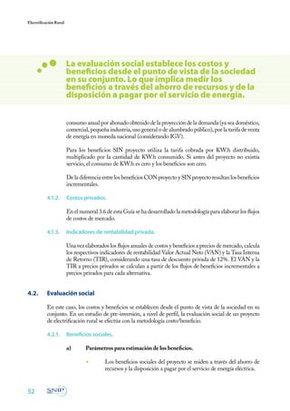 52
Electrificación Rural
consumo anual por abonado obtenido de la proyección de la demanda (ya sea doméstico,
comercial, pequeña industria, uso general o de alumbrado público), por la tarifa de venta
de energía en moneda nacional (considerando IGV).
Para los beneficios SIN proyecto utiliza la tarifa cobrada por KW.h distribuido,
multiplicado por la cantidad de KW.h consumido. Si antes del proyecto no existía
servicio, el consumo de KW.h es cero y los beneficios son cero.
De la diferencia entre los beneficios CON proyecto y SIN proyecto resultan los beneficios
incrementales.
4.1.2.	 Costos privados.
En el numeral 3.6 de esta Guía se ha desarrollado la metodología para elaborar los flujos
de costos de mercado.
4.1.3.	 Indicadores de rentabilidad privada.
Una vez elaborados los flujos anuales de costos y beneficios a precios de mercado, calcula
los respectivos indicadores de rentabilidad Valor Actual Neto (VAN) y la Tasa Interna
de Retorno (TIR), considerando una tasa de descuento privada de 12%. El VAN y la
TIR a precios privados se calculan a partir de los flujos de beneficios incrementales a
precios privados para cada alternativa.
4.2. 	 Evaluación social
En este caso, los costos y beneficios se establecen desde el punto de vista de la sociedad en su
conjunto. En un estudio de pre-inversión, a nivel de perfil, la evaluación social de un proyecto
de electrificación rural se efectúa con la metodología costo/beneficio.
4.2.1.	 Beneficios sociales.
a)	 Parámetros para estimación de los beneficios.
	
◾	 Los beneficios sociales del proyecto se miden a través del ahorro de
recursos y la disposición a pagar por el servicio de energía eléctrica.
La evaluación social establece los costos y
beneficios desde el punto de vista de la sociedad
en su conjunto. Lo que implica medir los
beneficios a través del ahorro de recursos y de la
disposición a pagar por el servicio de energía.
 