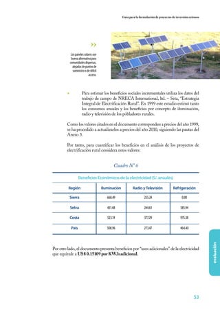 53
evaluación
Guía para la formulación de proyectos de inversión exitosos
◾	 Para estimar los beneficios sociales incrementales utiliza los datos del
trabajo de campo de NRECA International, ltd. – Seta, “Estrategia
Integral de Electrificación Rural”. En 1999 este estudio estimó tanto
los consumos anuales y los beneficios por concepto de iluminación,
radio y televisión de los pobladores rurales.
	 Como los valores citados en el documento corresponden a precios del año 1999,
se ha procedido a actualizarlos a precios del año 2010, siguiendo las pautas del
Anexo 3.
	 Por tanto, para cuantificar los beneficios en el análisis de los proyectos de
electrificación rural considera estos valores:
Lospanelessolaresson
buenaalternativapara
comunidadesdispersas,
alejadasdepuntosde
suministroodedifícil
acceso.
Beneficios Económicos de la electricidad (S/. anuales)
IluminaciónRegión RefrigeraciónRadio y Televisión
668.49 0.00
431.48 585.94
523.14 975.38
508.96 464.40
255.24
244.61
377.29
273.47
Sierra
Selva
Costa
País
Cuadro N° 6
Por otro lado, el documento presenta beneficios por “usos adicionales” de la electricidad
que equivale a US$ 0.15109 por KW.h adicional.
 