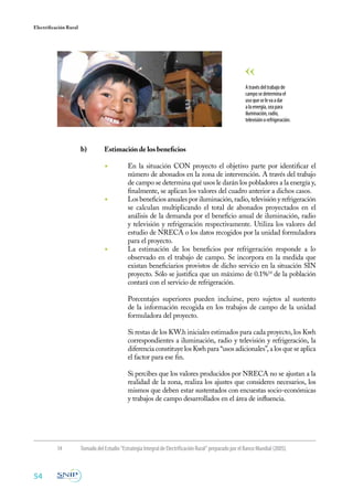 54
Electrificación Rural
b)	 Estimación de los beneficios
	
◾	 En la situación CON proyecto el objetivo parte por identificar el
número de abonados en la zona de intervención. A través del trabajo
de campo se determina qué usos le darán los pobladores a la energía y,
finalmente, se aplican los valores del cuadro anterior a dichos casos.
◾	 Los beneficios anuales por iluminación, radio, televisión y refrigeración
se calculan multiplicando el total de abonados proyectados en el
análisis de la demanda por el beneficio anual de iluminación, radio
y televisión y refrigeración respectivamente. Utiliza los valores del
estudio de NRECA o los datos recogidos por la unidad formuladora
para el proyecto.
◾	 La estimación de los beneficios por refrigeración responde a lo
observado en el trabajo de campo. Se incorpora en la medida que
existan beneficiarios provistos de dicho servicio en la situación SIN
proyecto. Sólo se justifica que un máximo de 0.1%14
de la población
contará con el servicio de refrigeración.
	 Porcentajes superiores pueden incluirse, pero sujetos al sustento
de la información recogida en los trabajos de campo de la unidad
formuladora del proyecto.
	 Si restas de los KW.h iniciales estimados para cada proyecto, los Kwh
correspondientes a iluminación, radio y televisión y refrigeración, la
diferencia constituye los Kwh para “usos adicionales”, a los que se aplica
el factor para ese fin.
	 Si percibes que los valores producidos por NRECA no se ajustan a la
realidad de la zona, realiza los ajustes que consideres necesarios, los
mismos que deben estar sustentados con encuestas socio-económicas
y trabajos de campo desarrollados en el área de influencia.
Atravésdeltrabajode
camposedeterminael
usoqueselevaadar
alaenergía,seapara
iluminación,radio,
televisiónorefrigeración.
14	 Tomado del Estudio “Estrategia Integral de Electrificación Rural” preparado por el Banco Mundial (2005).
 