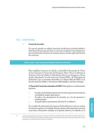 55
evaluación
Guía para la formulación de proyectos de inversión exitosos
4.2.2.	 Costos Sociales.
	 Costos de inversión.
	 Los precios privados no reflejan situaciones de eficiencia económica debido a
distorsiones del mercado, por tanto, es necesario corregir los costos del proyecto
para transformarlos de precios de mercado a precios sociales, aplicando factores
de corrección:
15	 ConsiderandoquesegúnloregistradoenelBancodeProyectosdelSNIP,duranteelperíodoFebrero2009-Mayo2011,el
95.4%delosPIPdeElectrificaciónRuralmediantesistemasconvencionales,declaradosviablesporlosGobiernosLocales,
presentaron un monto de inversión menor a S/.6 millones.
	 Para simplificar el proceso de cálculo, se desarrolló el documento de “Factor
de Corrección para la Conversión del Presupuesto Total a Precios de Mercado de
Proyectos de Inversión Pública de Electrificación Rural a un Presupuesto a Precios
Sociales (Actualizado)”, el cual se basa en el Anexo SNIP – 10 “Parámetros de
Evaluación”, que se encuentra disponible en la Página Web del MEF, en la
Sección Inversión Pública / Intrumentos Metodológicos del Sector Energía.
	El FactordeCorrecciónestimadoes0.8309. Podrá aplicarse considerando lo
siguiente:
◾	 Se aplica al total del presupuesto de inversión a precios de mercado sin
necesidad de ningún ajuste previo.
◾	 Se aplica a los presupuestos de inversión, no a los de operación y
mantenimiento.
◾	 Se puede aplicar a presupuestos de hasta S/. 6 millones15
.
	 Los estudios de preinversión de proyectos de electrificacion rural con montos
de inversión superiores al señalado deberán obtener dicho parámetro tomando
como base el documento señalado en el párrafo anterior y lo indicado en el
Costo social = costo a precios privados x factor de corrección
 