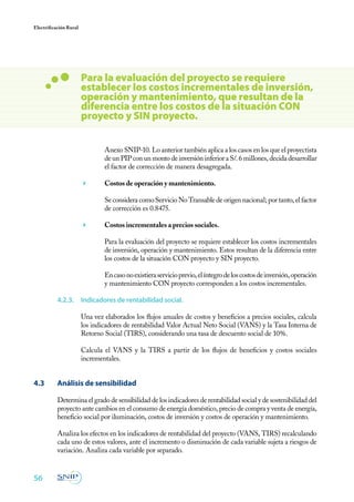 56
Electrificación Rural
Anexo SNIP-10. Lo anterior también aplica a los casos en los que el proyectista
de un PIP con un monto de inversión inferior a S/. 6 millones, decida desarrollar
el factor de corrección de manera desagregada.
	 Costos de operación y mantenimiento.
	 Se considera como Servicio No Transable de origen nacional; por tanto, el factor
de corrección es 0.8475.
	 Costos incrementales a precios sociales.
	 Para la evaluación del proyecto se requiere establecer los costos incrementales
de inversión, operación y mantenimiento. Estos resultan de la diferencia entre
los costos de la situación CON proyecto y SIN proyecto.
	 Encasonoexistieraservicioprevio,elíntegrodeloscostosdeinversión,operación
y mantenimiento CON proyecto corresponden a los costos incrementales.
4.2.3.	 Indicadores de rentabilidad social.
Una vez elaborados los flujos anuales de costos y beneficios a precios sociales, calcula
los indicadores de rentabilidad Valor Actual Neto Social (VANS) y la Tasa Interna de
Retorno Social (TIRS), considerando una tasa de descuento social de 10%.
Calcula el VANS y la TIRS a partir de los flujos de beneficios y costos sociales
incrementales.
4.3	 Análisis de sensibilidad
Determina el grado de sensibilidad de los indicadores de rentabilidad social y de sostenibilidad del
proyecto ante cambios en el consumo de energía doméstico, precio de compra y venta de energía,
beneficio social por iluminación, costos de inversión y costos de operación y mantenimiento.
Analiza los efectos en los indicadores de rentabilidad del proyecto (VANS, TIRS) recalculando
cada uno de estos valores, ante el incremento o disminución de cada variable sujeta a riesgos de
variación. Analiza cada variable por separado.
Para la evaluación del proyecto se requiere
establecer los costos incrementales de inversión,
operación y mantenimiento, que resultan de la
diferencia entre los costos de la situación CON
proyecto y SIN proyecto.
 