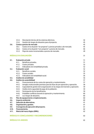 3.5.3.	 Descripción técnica de los sistemas eléctricos.
	 3.5.4.	 Gestión de riesgos de desastres para el proyecto.
3.6. 	 Costos a precios de mercado
	 3.6.1.	 Costos en la situación “sin proyecto” a precios privados o de mercado.
	 3.6.2.	 Costos en la situación “con proyecto” a precios de mercado.
	 3.5.3.	 Flujo de costos incrementales a precios de mercado.
MÓDULO IV: EVALUACIÓN
4.1. 	 Evaluación privada
	 4.1.1.	 Beneficios privados.
	 4.1.2.	 Costos privados.
	 4.1.3.	 Indicadores de rentabilidad privada.
4.2. 	 Evaluación social
	 4.2.1.	 Beneficios sociales.
	 4.2.2.	 Costos sociales.
	 4.2.3.	 Indicadores de rentabilidad social.
4.3. 	 Análisis de sensibilidad
4.4. 	 Análisis de sostenibilidad
	 4.4.1.	 Financiamiento de los costos de operación y mantenimiento.
	 4.4.2.	 Arreglos institucionales previstos para las fases de pre operación y operación.
	 4.4.3.	 Capacidad de gestión de la organización en las etapas de inversión y operación.
	 4.4.4.	 Análisis de la capacidad de pago de la población.
	 4.4.5.	 Participación de los beneficiarios.
	 4.4.6.	 Probables conflictos durante la operación y mantenimiento.
	 4.4.7.	 Los riesgos de desastres.
4.5. 	 Plan de equipamiento e implementación.
4.6. 	 Impacto ambiental.
4.7. 	 Selección de alternativas.
4.8. 	 Organización y gestión.
4.9. 	 Cronograma de ejecución del proyecto.
4.10. 	 Financiamiento.
4.11. 	 Matriz del marco lógico (MML).
MÓDULO V: CONCLUSIONES Y RECOMENDACIONES
MÓDULO VI: ANEXOS
42
45
45
45
46
49
51
51
51
52
52
52
52
55
56
56
57
57
58
59
59
59
60
60
60
60
61
61
61
62
62
63
65
 