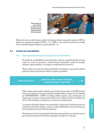 57
evaluación
Guía para la formulación de proyectos de inversión exitosos
Debes efectuar ese análisis hasta encontrar la máxima variación que puede soportar el PIP sin
dejar de ser socialmente rentable (VANS >= 0 y TIRS >= tasa social de descuento) y sin dejar
de ser sostenible (Ingresos/Egresos a precios privados > 1).
4.4	 Análisis de sostenibilidad
4.4.1	 Financiamiento de los costos de operación y mantenimiento.
El análisis de sostenibilidad de cada alternativa evalúa la capacidad del proyecto para
cubrir sus costos de operación y mantenimiento (incluyendo compra de energía),
mediante ingresos propios o con ingresos comprometidos por terceros.
Dicho análisis recae sobre la evaluación del Índice de Cobertura, que permite medir el
grado de cobertura del proyecto dados los ingresos percibidos:
Debesdemostrarque
sehantomadolas
previsionesnecesarias
paragarantizarqueel
proyectogenerarálos
beneficiosesperados.
Debes indicar que las tarifas utilizadas para el cálculo de los ingresos del PIP (tarifa de
venta) y sus respectivos costos por compra de energía (tarifa de compra); son las señaladas
por OSINERGMIN - GART en el pliego tarifario vigente y que corresponden a la
empresa que asumirá la administración del servicio. Incluye las fechas de publicación
de las tarifas utilizadas en el proyecto y el sistema al cual pertenecen.
Los aportes adicionales deberán estar sustentados e indicar que la entidad aportante no
presenta inconvenientes legales y cuenta con disponibilidad de recursos para financiar
parte del proyecto durante la fase de operación.
Demuestra que se han incorporado las previsiones para garantizar con la mayor certeza
que el proyecto generará los beneficios esperados a lo largo de su vida útil.
Indice de Cobertura =
Ingreso por tarifas + Aportes adicionales
Compra de Energía + Costos OyM
x 100
 