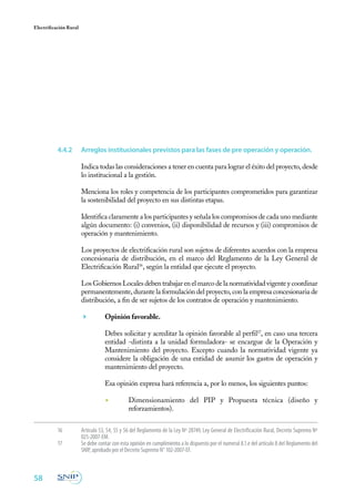 58
Electrificación Rural
16	 Articulo 53, 54, 55 y 56 del Reglamento de la Ley Nº 28749, Ley General de Electrificación Rural, Decreto Supremo Nº
025-2007-EM.
17	 Se debe contar con esta opinión en cumplimiento a lo dispuesto por el numeral 8.1.e del artículo 8 del Reglamento del
SNIP, aprobado por el Decreto Supremo N° 102-2007-EF.
4.4.2	 Arreglos institucionales previstos para las fases de pre operación y operación.
Indica todas las consideraciones a tener en cuenta para lograr el éxito del proyecto, desde
lo institucional a la gestión.
Menciona los roles y competencia de los participantes comprometidos para garantizar
la sostenibilidad del proyecto en sus distintas etapas.
Identifica claramente a los participantes y señala los compromisos de cada uno mediante
algún documento: (i) convenios, (ii) disponibilidad de recursos y (iii) compromisos de
operación y mantenimiento.
Los proyectos de electrificación rural son sujetos de diferentes acuerdos con la empresa
concesionaria de distribución, en el marco del Reglamento de la Ley General de
Electrificación Rural16
, según la entidad que ejecute el proyecto.
Los Gobiernos Locales deben trabajar en el marco de la normatividad vigente y coordinar
permanentemente, durante la formulación del proyecto, con la empresa concesionaria de
distribución, a fin de ser sujetos de los contratos de operación y mantenimiento.
	 Opinión favorable.
	 Debes solicitar y acreditar la opinión favorable al perfil17
, en caso una tercera
entidad -distinta a la unidad formuladora- se encargue de la Operación y
Mantenimiento del proyecto. Excepto cuando la normatividad vigente ya
considere la obligación de una entidad de asumir los gastos de operación y
mantenimiento del proyecto.
Esa opinión expresa hará referencia a, por lo menos, los siguientes puntos:
◾	 Dimensionamiento del PIP y Propuesta técnica (diseño y
reforzamientos).
 