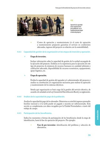 59
evaluación
Guía para la formulación de proyectos de inversión exitosos
◾	 Costos de operación y mantenimiento (si el costo de operación
y mantenimiento propuesto garantiza el servicio en condiciones
adecuadas, ingresos del proyecto en relación con la sostenibilidad).
4.4.3	 Capacidad de gestión de la organización en las etapas de inversión y operación.
	 Etapa de inversión.
	 Incluye información sobre la capacidad de gestión de la unidad encargada de
la ejecución del proyecto. Enfatiza en la experiencia para la ejecución de este
tipo de proyectos, la existencia de recursos humanos en cantidad suficiente y
calificación adecuada, disponibilidad de recursos económicos, equipamiento,
apoyo logístico, etc.
	 Etapa de operación.
	 Evalúa la capacidad de gestión del operador y/o administrador del proyecto y
analiza su constitución y/o organización necesarias para realizar la operación
y mantenimiento de los sistemas eléctricos.
	 Señala qué organización se hará cargo de la gestión del servicio eléctrico, de
acuerdoaloseñaladoenlaLeyGeneraldeElectrificaciónRuralysureglamento.
4.4.4	 Análisis de la capacidad de pago de la población.
Analiza la capacidad de pago de los abonados. Determina su nivel de ingresos promedio
familiar mensual y si la tarifa puede ser pagada o necesita ser subvencionada. Esta
sección se complementa con datos recogidos por la Unidad Formuladora a través del
trabajo de campo.
4.4.5	 Participación de los beneficiarios.
Indica los momentos y formas de participación de los beneficiarios desde la etapa de
identificación, hasta la fase de operación del proyecto. Por ejemplo:
◾	 Fase de pre-inversión: identificación del problema y selección de
alternativas.
Aprovechalacapacidad
delasorganizaciones
delapoblación,esoes
fundamentalparalograr
eléxitodelproyecto.
 