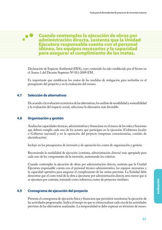 61
evaluación
Guía para la formulación de proyectos de inversión exitosos
Cuando contemples la ejecución de obras por
administración directa, sustenta que la Unidad
Ejecutora responsable cuenta con el personal
idóneo, los equipos necesarios y la capacidad
para asegurar el cumplimiento de las metas.
Declaración de Impacto Ambiental (DIA), cuyo contenido ha sido establecido por el Sector en
el Anexo 1 del Decreto Supremo Nº 011-2009-EM.
Es importante que establezcas los costos de las medidas de mitigación para incluirlas en el
presupuesto del proyecto y en la evaluación del mismo.
4.7	 Selección de alternativas
Deacuerdoalaevaluacióneconómicadelasalternativas,losanálisisdesensibilidadysostenibilidad
y la evaluación del impacto social, selecciona la alternativa más favorable.
4.8	 Organización y gestión
Analiza las capacidades técnicas, administrativas y financieras en el marco de los roles y funciones
que deberá cumplir cada uno de los actores que participan en la ejecución (Gobiernos locales
o Gobierno nacional) y en la operación del proyecto (empresas concesionarias, comités de
electrificación).
Incluye en los presupuestos de inversión y de operación los costos de organización y gestión.
Recomienda la modalidad de ejecución (contrata, administración directa) más apropiada para
cada uno de los componentes de la inversión, sustentando los criterios.
Cuando contemples la ejecución de obras por administración directa, sustenta que la Unidad
Ejecutora responsable cuenta con el personal técnico-administrativo, los equipos necesarios y
la capacidad operativa para asegurar el cumplimiento de las metas previstas. La Entidad debe
demostrar que el costo total de la obra a ejecutarse por administración directa será menor que si
se ejecutara por contrata, tomando como referencia costos de proyectos similares.
4.9 	 Cronograma de ejecución del proyecto
Presenta el cronograma de ejecución física y financiera que permitirá monitorear la ejecución de
las actividades programadas. Indica el tiempo en que se estima realizar cada una de las actividades
previstas de las alternativas analizadas. La temporalidad se debe expresar en términos de meses.
 