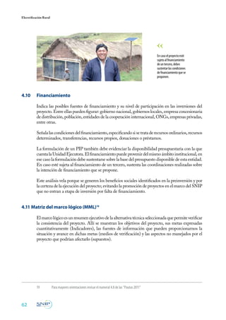 62
Electrificación Rural
19 	 Para mayores orientaciones revisar el numeral 4.8 de las “Pautas 2011”
4.10 	 Financiamiento
Indica las posibles fuentes de financiamiento y su nivel de participación en las inversiones del
proyecto. Entre ellas pueden figurar: gobierno nacional, gobiernos locales, empresa concesionaria
de distribución, población, entidades de la cooperación internacional, ONGs, empresas privadas,
entre otras.
Señala las condiciones del financiamiento, especificando si se trata de recursos ordinarios, recursos
determinados, transferencias, recursos propios, donaciones o préstamos.
La formulación de un PIP también debe evidenciar la disponibilidad presupuestaria con la que
cuenta la Unidad Ejecutora. El financiamiento puede provenir del mismo ámbito institucional, en
ese caso la formulación debe sustentarse sobre la base del presupuesto disponible de esta entidad.
En caso esté sujeta al financiamiento de un tercero, sustenta las coordinaciones realizadas sobre
la intención de financiamiento que se propone.
Este análisis vela porque se generen los beneficios sociales identificados en la preinversión y por
la certeza de la ejecución del proyecto; evitando la promoción de proyectos en el marco del SNIP
que no entran a etapa de inversión por falta de financiamiento.
4.11 Matriz del marco lógico (MML)19
El marco lógico es un resumen ejecutivo de la alternativa técnica seleccionada que permite verificar
la consistencia del proyecto. Allí se muestran los objetivos del proyecto, sus metas expresadas
cuantitativamente (Indicadores), las fuentes de información que pueden proporcionarnos la
situación y avance en dichas metas (medios de verificación) y las aspectos no manejados por el
proyecto que podrían afectarlo (supuestos).
Encasoelproyectoesté
sujetoalfinanciamiento
deuntercero,debes
sustentarlascondiciones
definanciamientoquese
proponen.
 