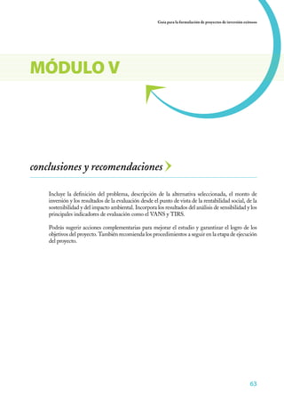 63
Guía para la formulación de proyectos de inversión exitosos
63
conclusiones y recomendaciones
Incluye la definición del problema, descripción de la alternativa seleccionada, el monto de
inversión y los resultados de la evaluación desde el punto de vista de la rentabilidad social, de la
sostenibilidad y del impacto ambiental. Incorpora los resultados del análisis de sensibilidad y los
principales indicadores de evaluación como el VANS y TIRS.
Podrás sugerir acciones complementarias para mejorar el estudio y garantizar el logro de los
objetivos del proyecto. También recomienda los procedimientos a seguir en la etapa de ejecución
del proyecto.
MÓDULO V
 