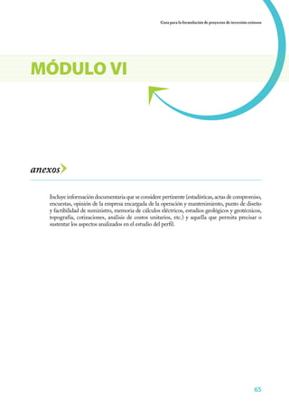 65
Guía para la formulación de proyectos de inversión exitosos
656565656565
anexos
Incluye información documentaria que se considere pertinente (estadísticas, actas de compromiso,
encuestas, opinión de la empresa encargada de la operación y mantenimiento, punto de diseño
y factibilidad de suministro, memoria de cálculos eléctricos, estudios geológicos y geotécnicos,
topografía, cotizaciones, análisis de costos unitarios, etc.) y aquella que permita precisar o
sustentar los aspectos analizados en el estudio del perfil.
MÓDULO VI
 