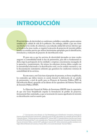 9
INTRODUCCIÓN
El servicio básico de electricidad, en condiciones confiables y sostenibles, genera mejoras
notables en la calidad de vida de la población. Sin embargo, debido a que aún existe
una brecha en los niveles de cobertura y una reducida calidad del servicio eléctrico que
se brinda en las áreas rurales, se requiere la ejecución de proyectos de inversión pública
basados en estudios previos que utilicen herramientas apropiadas para la identificación,
formulación y evaluación de proyectos de electrificación rural.
El gran reto es que los servicios de electricidad ejecutados en áreas rurales
aseguren su sostenibilidad desde la fase de preinversión, para ello es fundamental en
dicha etapa la participación de las entidades o empresas concesionarias encargadas de
la operación y mantenimiento. Así mismo, las soluciones técnicas deben cumplir con
la normatividad relacionada a la electrificación rural, con los análisis necesarios y con
la documentación sustentatoria suficiente que garanticen las condiciones mínimas de
sostenibilidad de los servicios.
En este marco, esta Guía tiene el propósito de presentar, en forma simplificada,
los contenidos que deben tenerse en cuenta durante la elaboración de un estudio
de preinversión, a nivel de perfil, para un Proyecto de Inversión Pública (PIP) de
Electrificación Rural, apoyando así las labores de los operadores del Sistema Nacional
de Inversión Pública (SNIP).
La Dirección General de Política de Inversiones (DGPI) tiene la expectativa
de que esta Guía Simplificada impulse la formulación de perfiles de proyectos,
técnicamente bien sustentados, y que se incremente de manera significativa la inversión
en electrificación rural en nuestro país.
[ * ] Esta Guía toma como referente a la “GuíaMetodológicaparalaIdentificación,FormulaciónyEvaluaciónde
ProyectosdeElectrificaciónRuralaniveldePerfil”,publicadaenjuniode2007,adecuándolaaloscontenidosdelAnexoSNIP5A
“ContenidosMínimos-PerfilparadeclararlaviabilidaddelPIP”,alAnexoSNIP19“ContenidosMínimosEspecíficosparaEstudios
dePerfildePIPElectrificaciónRural”yaloscontenidosdelas“Pautasparalaidentificación,FormulaciónyEvaluaciónSocialde
ProyectosdeInversiónPública,aniveldePerfil”,publicadaenmarzode2011,dichosinstrumentospuedenconsultarseenla
PáginaWebdelMinisteriodeEconomíayFinanzas(MEF),enlaseccióndenominada“InversiónPública”.
 