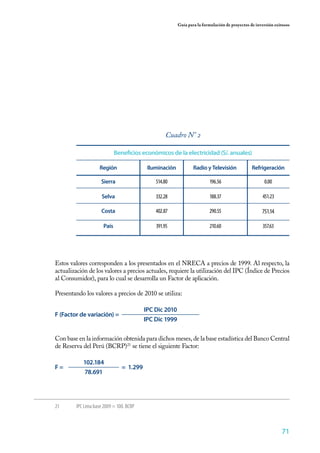 71
Guía para la formulación de proyectos de inversión exitosos
Beneficios económicos de la electricidad (S/. anuales)
IluminaciónRegión RefrigeraciónRadio y Televisión
514.80 0.00
332.28
751.14402.87
451.23
391.95 357.63
196.56
188.37
290.55
210.60
Sierra
Selva
Costa
País
Cuadro N° 2
Estos valores corresponden a los presentados en el NRECA a precios de 1999. Al respecto, la
actualización de los valores a precios actuales, requiere la utilización del IPC (Índice de Precios
al Consumidor), para lo cual se desarrolla un Factor de aplicación.
Presentando los valores a precios de 2010 se utiliza:
F (Factor de variación) =
IPC Dic 2010
IPC Dic 1999
F =
102.184
78.691
Con base en la información obtenida para dichos meses, de la base estadística del Banco Central
de Reserva del Perú (BCRP)21
se tiene el siguiente Factor:
= 1.299
21	 IPC Lima base 2009 = 100. BCRP
 
