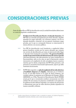 11
CONSIDERACIONES PREVIAS
Antes de desarrollar un PIP de electrificación rural, la unidad formuladora deberá tener
en cuenta las siguientes consideraciones:
• • •	 El objeto de la Electrificación Rural es el abonado doméstico. El
PIP debe ser orientado principalmente para dicho abonado. Aquellos
abonados de cargas especiales, con consumos mayores a los de un
abonado doméstico, comercial o de uso general, constituyen cargas
privadas, por lo que no corresponde financiar su interconexión al
sistema eléctrico con recursos públicos.
• • •	 Los PIP de electrificación rural (instalación y ampliación) deben
generar beneficios sociales por los nuevos abonados que contarán
con servicio de electrificación; por tanto, la intervención debe llegar
al abonado final (incluyendo acometidas). No generan beneficios
socialeslaejecucióndeobrasdeinfraestructurademaneraseparada
(sólo líneas primarias, sólo redes primarias, etc.) pues constituirían un
fraccionamiento, salvo en los casos en que la intervención consista
únicamente en la ampliación de redes secundarias (nuevos usuarios),
mientras que los demás componentes del PIP (línea primaria y red
primaria) se encuentren funcionando óptimamente, aspecto que debe
sustentarse técnicamente.
• • •	 El PIP debe responder a un plandeampliacióndelasredeseléctricas
a localidades dispersas y/o alejadas, elaborado por el Gobierno
Local1
, el cual debe basarse en la visión de dicho Gobierno, que
considere además, lo propuesto por el Ministerio de Energía y Minas
(MINEM) en el Plan Nacional de Electrificación Rural (PNER)
actual, por lo que se recomienda coordinar cercanamente con dicha
entidad. De esta manera, los proyectos considerados en los planes de
los gobiernos locales deberán responder a un esquema de priorización
y ordenamiento para que las redes eléctricas puedan expandirse de
manera sostenible y eficiente.
1	 Cuando se haga referencia a los Gobiernos Locales, se entenderá en conjunto, a los Gobiernos Regionales y
Municipalidades Provinciales y Distritales, salvo se señale cada uno por separado.
 