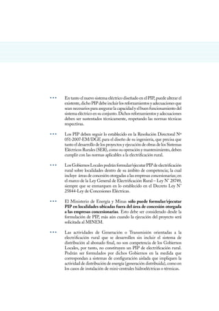 • • •	 En tanto el nuevo sistema eléctrico diseñado en el PIP, puede alterar el
existente, dicho PIP debe incluir los reforzamientos y adecuaciones que
sean necesarios para asegurar la capacidad y el buen funcionamiento del
sistema eléctrico en su conjunto. Dichos reforzamientos y adecuaciones
deben ser sustentados técnicamente, respetando las normas técnicas
respectivas.
• • •	 Los PIP deben seguir lo establecido en la Resolución Directoral Nº
051-2007-EM/DGE para el diseño de su ingeniería, que precisa que
tanto el desarrollo de los proyectos y ejecución de obras de los Sistemas
Eléctricos Rurales (SER), como su operación y mantenimiento, deben
cumplir con las normas aplicables a la electrificación rural.
• • •	 LosGobiernosLocalespodránformular/ejecutarPIPdeelectrificación
rural sobre localidades dentro de su ámbito de competencia; la cual
incluye áreas de concesión otorgadas a las empresas concesionarias; en
el marco de la Ley General de Electrificación Rural – Ley N° 28749,
siempre que se enmarquen en lo establecido en el Decreto Ley N°
25844-Ley de Concesiones Eléctricas.
• • •	 El Ministerio de Energía y Minas sólo puede formular/ejecutar
PIP en localidades ubicadas fuera del área de concesión otorgada
a las empresas concesionarias. Esto debe ser considerado desde la
formulación de PIP, más aún cuando la ejecución del proyecto será
solicitada al MINEM.
• • •	 Las actividades de Generación o Transmisión orientadas a la
electrificación rural que se desarrollen sin incluir el sistema de
distribución al abonado final, no son competencia de los Gobiernos
Locales, por tanto, no constituyen un PIP de electrificación rural.
Podrán ser formulados por dichos Gobiernos en la medida que
correspondan a sistemas de configuración aislada que impliquen la
actividad de distribución de energía (generación distribuida), como en
los casos de instalación de mini-centrales hidroeléctricas o térmicas.
 