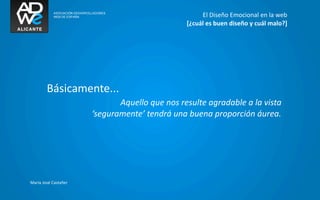 El	
  Diseño	
  Emocional	
  en	
  la	
  web
                                                                 [¿cuál	
  es	
  buen	
  diseño	
  y	
  cuál	
  malo?]




           Básicamente...
                                   Aquello	
  que	
  nos	
  resulte	
  agradable	
  a	
  la	
  vista	
  
                            ‘seguramente’	
  tendrá	
  una	
  buena	
  proporción	
  áurea.




María	
  José	
  Castañer
 