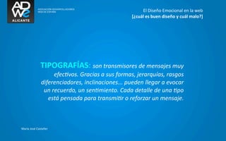 El	
  Diseño	
  Emocional	
  en	
  la	
  web
                                                                    [¿cuál	
  es	
  buen	
  diseño	
  y	
  cuál	
  malo?]




                  TIPOGRAFÍAS:	
  son	
  transmisores	
  de	
  mensajes	
  muy	
  
                          efecGvos.	
  Gracias	
  a	
  sus	
  formas,	
  jerarquías,	
  rasgos	
  
                  diferenciadores,	
  inclinaciones...	
  pueden	
  llegar	
  a	
  evocar	
  
                   un	
  recuerdo,	
  un	
  senGmiento.	
  Cada	
  detalle	
  de	
  una	
  Gpo	
  
                     está	
  pensada	
  para	
  transmiGr	
  o	
  reforzar	
  un	
  mensaje.



María	
  José	
  Castañer
 